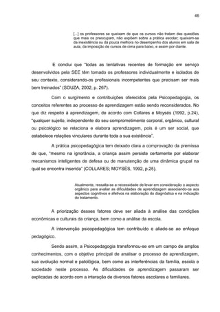 46



                     [...] os professores se queixam de que os cursos não tratam das questões
                     que mais os preocupam, não expõem sobre a prática escolar; queixam-se
                     da inexistência ou da pouca melhora no desempenho dos alunos em sala de
                     aula, da imposição de cursos de cima para baixo, e assim por diante.



          E conclui que “todas as tentativas recentes de formação em serviço
desenvolvidos pela SEE têm tomado os professores individualmente e isolados de
seu contexto, considerando-os profissionais incompetentes que precisam ser mais
bem treinados” (SOUZA, 2002, p. 267).

          Com o surgimento e contribuições oferecidos pela Psicopedagogia, os
conceitos referentes ao processo de aprendizagem estão sendo reconsiderados. No
que diz respeito à aprendizagem, de acordo com Collares e Moysés (1992, p.24),
“qualquer sujeito, independente do seu comprometimento corporal, orgânico, cultural
ou psicológico se relaciona e elabora aprendizagem, pois é um ser social, que
estabelece relações vinculares durante toda a sua existência”.

          A prática psicopedagógica tem deixado clara a comprovação da premissa
de que, “mesmo na ignorância, a criança assim persiste certamente por elaborar
mecanismos inteligentes de defesa ou de manutenção de uma dinâmica grupal na
qual se encontra inserida” (COLLARES; MOYSÉS, 1992, p.25).


                     Atualmente, ressalta-se a necessidade de levar em consideração o aspecto
                     orgânico para avaliar as dificuldades de aprendizagem associando-os aos
                     aspectos cognitivos e afetivos na elaboração do diagnóstico e na indicação
                     do tratamento.


          A priorização desses fatores deve ser aliada à análise das condições
econômicas e culturais da criança, bem como a análise da escola.

          A intervenção psicopedagógica tem contribuído e aliado-se ao enfoque
pedagógico.

          Sendo assim, a Psicopedagogia transformou-se em um campo de amplos
conhecimentos, com o objetivo principal de analisar o processo de aprendizagem,
sua evolução normal e patológica, bem como as interferências da família, escola e
sociedade neste processo. As dificuldades de aprendizagem passaram ser
explicadas de acordo com a interação de diversos fatores escolares e familiares.
 