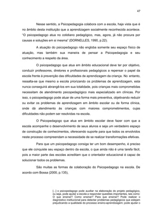 47



         Nesse sentido, a Psicopedagogia colabora com a escola, haja vista que é
no âmbito desta instituição que a aprendizagem socialmente reconhecida acontece.
“O psicopedagogo atua no cotidiano pedagógico, mas, agora, já não procura por
causas e soluções em si mesma” (DORNELLES, 1990, p.22).

         A atuação do psicopedagogo não engloba somente seu espaço físico de
atuação, mas também sua maneira de pensar a Psicopedagogia e seu
conhecimento a respeito da área.

         O psicopedagogo que atua em âmbito educacional deve ter por objetivo,
conduzir professores, diretores e profissionais pedagógicos a repensar o papel da
escola frente à prevenção das dificuldades de aprendizagem da criança. No entanto,
ressalta-se que mesmo a escola priorizando os problemas de aprendizagem, esta
nunca conseguirá abrangê-los em sua totalidade, pois crianças mais comprometidas
necessitam de atendimento psicopedagógico mais especializado em clínicas. Por
isso, o psicopedagogo pode atuar de uma forma mais preventiva, objetivando reduzir
ou evitar os problemas de aprendizagem em âmbito escolar ou de forma clínica,
onde dá atendimento às crianças com maiores comprometimentos, cujas
dificuldades não podem ser resolvidas na escola.

         O Psicopedagogo que atua em âmbito escolar deve fazer com que a
escola acompanhe o desenvolvimento de seus alunos e seja um verdadeiro espaço
de construção de conhecimentos, oferecendo suporte para que todos os envolvidos
neste processo compreendam a necessidade de se realizar transformações efetivas.

         Para que um psicopedagogo consiga ter um bom desempenho, é preciso
que ele conquiste seu espaço dentro da escola, o que ainda não é uma tarefa fácil,
pois a maior parte das escolas acreditam que o orientador educacional é capaz de
solucionar todos os problemas.

         São muitas as formas de colaboração do Psicopedagogo na escola. De
acordo com Bossa (2000, p.135),




                     [...] o psicopedagogo pode auxiliar na elaboração do projeto pedagógico,
                     ou seja, pode ajudar a escola a responder questões importantes, tais como:
                     O que ensinar? Como ensinar? Para que ensinar? Pode realizar o
                     diagnóstico institucional para detectar problemas pedagógicos que estejam
                     prejudicando a qualidade do processo ensino-aprendizagem; pode ajudar o
 