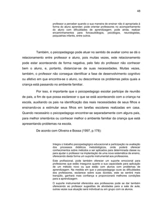 48



                     professor a perceber quando a sua maneira de ensinar não é apropriada à
                     forma do aluno aprender; pode orientar professores no acompanhamento
                     do aluno com dificuldades de aprendizagem; pode ainda, realizar
                     encaminhamentos para fonoaudiólogos, psicólogos, neurologistas,
                     psiquiatrias infantis, entre outros.




         Também, o psicopedagogo pode atuar no sentido de avaliar como se dá o
relacionamento entre professor e aluno, pois muitas vezes, este relacionamento
pode estar acontecendo de forma negativa, pelo fato do professor não conhecer
bem o aluno, e, portanto, distanciar-se de suas necessidades. Muitas vezes,
também, o professor não consegue identificar a fase de desenvolvimento cognitivo
ou afetivo em que encontra-se o aluno, ou desconhece os problemas pelos quais a
criança está passando no ambiente familiar.

         Por isso, é importante que o psicopedagogo escolar participe de reunião
de pais, a fim de que possa esclarecer o que se está acontecendo com a criança na
escola, auxiliando os pais na identificação das reais necessidades de seus filhos e
ensinando-os a estimular seus filhos em tarefas escolares realizadas em casa.
Quando necessário o psicopedagogo encontrar-se separadamente com alguns pais,
para melhor orientá-los ou conhecer melhor o ambiente familiar da criança que está
apresentando problemas na escola.

         De acordo com Oliveira e Bossa (1997, p.178):



                     Integra o trabalho psicopedagógico educacional a participação na avaliação
                     dos processos didáticos metodológicos, onde poderá oferecer
                     conhecimentos sobre métodos a ser aplicados para determinada classe ou
                     para ajudar o professor na implantação de uma nova sistemática de ensino,
                     oferecendo desta forma um suporte instrumental aos professores.
                     Este profissional, pode também oferecer um suporte emocional para
                     professores que estão inseguros quanto a sua capacidade para aplicação
                     de um método novo ou que estão com alunos com problemas de
                     aprendizagem. Na medida em que o psicopedagogo ouve as dificuldades
                     dos professores, esclarece sobre suas dúvidas, este se sentirá mais
                     tranqüilo, ganhará mais confiança e proporcionará melhores condições
                     para a aprendizagem.
                     O suporte instrumental oferecidos aos professores pode se dar também
                     oferecendo ao professor sugestões de atividades para a sala de aula;
                     outras vezes sua atuação será individual ou em grupo com os alunos.
 