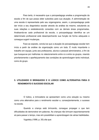 49



          Para tanto, é necessário que o psicopedagogo analise a programação da
escola a fim de que possa obter subsídios para sua atuação. A administração de
uma escola é representada pelo seu organograma, assim, o psicopedagogo pode
dar início a seu diagnóstico escolar através da análise do mesmo, estudando as
suas relações e estabelecendo conexões com as demais áreas programadas.
Analisando-se cada profissional da escola, o psicopedagogo identifica se um
determinado profissional está desempenhando sua função de forma adequada e
consegue sugerir mudanças.

          Face ao exposto, conclui-se que a atuação do psicopedagogo escolar tem
início a partir da análise da organização como um todo. É muito importante o
trabalho em equipe, junto aos professores, alunos e pessoal administrativo, a fim de
que busque-se por melhorias no relacionamento entre si e entre os grupos, visando
prioritariamente o aperfeiçoamento das condições de aprendizagem tanto individual,
como do grupo.




5. UTILIZANDO O BRINQUEDO E O LÚDICO COMO ALTERNATIVA PARA O
    RENDIMENTO E SUCESSO ESCOLAR




             O lúdico, a brincadeira se apresentam como uma solução ou mesmo
como uma alternativa para o rendimento escolar e, conseqüentemente, o sucesso
na escola.

             Quando a criança está brincando, consegue propagar o que tem
dificuldades de demonstrar em palavras. As crianças não brincam espontaneamente
só para passar o tempo, mas sim possibilitam a aprendizagem de várias habilidades.

             Vygotsky (1998, p. 35) cita que:
 