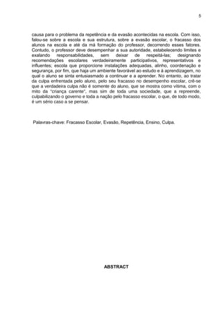 5



causa para o problema da repetência e da evasão acontecidas na escola. Com isso,
falou-se sobre a escola e sua estrutura, sobre a evasão escolar, o fracasso dos
alunos na escola e até da má formação do professor, decorrendo esses fatores.
Contudo, o professor deve desempenhar a sua autoridade, estabelecendo limites e
exalando     responsabilidades,   sem    deixar    de   respeitá-las;    designando
recomendações escolares verdadeiramente participativos, representativos e
influentes; escola que proporcione instalações adequadas, alinho, coordenação e
segurança, por fim, que haja um ambiente favorável ao estudo e à aprendizagem, no
qual o aluno se sinta entusiasmado a continuar e a aprender. No entanto, ao tratar
da culpa enfrentada pelo aluno, pelo seu fracasso no desempenho escolar, crê-se
que a verdadeira culpa não é somente do aluno, que se mostra como vítima, com o
mito da “criança carente”, mas sim de toda uma sociedade, que a repreende,
culpabilizando o governo e toda a nação pelo fracasso escolar, o que, de todo modo,
é um sério caso a se pensar.



Palavras-chave: Fracasso Escolar, Evasão, Repetência, Ensino, Culpa.




                                   ABSTRACT
 