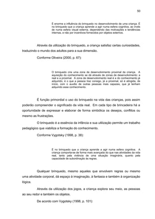 50



                    É enorme a influência do brinquedo no desenvolvimento de uma criança. É
                    no brinquedo que a criança aprende a agir numa esfera cognitiva, ao invés
                    de numa esfera visual externa, dependendo das motivações e tendências
                    internas, e não por incentivos fornecidos por objetos externos.



          Através da utilização do brinquedo, a criança satisfaz certas curiosidades,
traduzindo o mundo dos adultos para a sua dimensão.

          Conforme Oliveira (2000, p. 67):



                    O brinquedo cria uma zona de desenvolvimento proximal da criança. A
                    aquisição do conhecimento se dá através de zonas de desenvolvimento: a
                    real e a proximal. A zona de desenvolvimento real é a do conhecimento já
                    adquirido, é o que a pessoa traz consigo, já a proximal, só é atingida, de
                    início, com o auxílio de outras pessoas mais capazes, que já tenham
                    adquirido esse conhecimento.



          É função primordial o uso do brinquedo na vida das crianças, pois assim
poderão compreender o significado da vida real. Em cada tipo de brincadeira há a
oportunidade de expressar e elaborar de forma simbólica os desejos, conflitos ou
mesmo as frustrações.

          O brinquedo é a essência da infância e sua utilização permite um trabalho
pedagógico que viabiliza a formação do conhecimento.

          Conforme Vygotsky (1998, p. 38):



                    É no brinquedo que a criança aprende a agir numa esfera cognitiva. A
                    criança comporta-se de forma mais avançada do que nas atividades da vida
                    real, tanto pela vivência de uma situação imaginária, quanto pela
                    capacidade de subordinação às regras.



          Qualquer brinquedo, mesmo aqueles que envolvem regras ou mesmo
uma atividade corporal, dá espaço à imaginação, à fantasia e também à organização
lógica.

          Através da utilização dos jogos, a criança explora seu meio, as pessoas
ao seu redor e também os objetos.

          De acordo com Vygotsky (1998, p. 101):
 