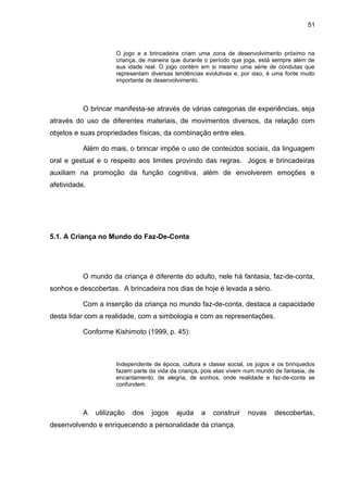 51



                      O jogo e a brincadeira criam uma zona de desenvolvimento próximo na
                      criança, de maneira que durante o período que joga, está sempre além de
                      sua idade real. O jogo contém em si mesmo uma série de condutas que
                      representam diversas tendências evolutivas e, por isso, é uma fonte muito
                      importante de desenvolvimento.



           O brincar manifesta-se através de várias categorias de experiências, seja
através do uso de diferentes materiais, de movimentos diversos, da relação com
objetos e suas propriedades físicas, da combinação entre eles.

           Além do mais, o brincar impõe o uso de conteúdos sociais, da linguagem
oral e gestual e o respeito aos limites provindo das regras. Jogos e brincadeiras
auxiliam na promoção da função cognitiva, além de envolverem emoções e
afetividade.




5.1. A Criança no Mundo do Faz-De-Conta




           O mundo da criança é diferente do adulto, nele há fantasia, faz-de-conta,
sonhos e descobertas. A brincadeira nos dias de hoje é levada a sério.

           Com a inserção da criança no mundo faz-de-conta, destaca a capacidade
desta lidar com a realidade, com a simbologia e com as representações.

           Conforme Kishimoto (1999, p. 45):



                      Independente de época, cultura e classe social, os jogos e os brinquedos
                      fazem parte da vida da criança, pois elas vivem num mundo de fantasia, de
                      encantamento, de alegria, de sonhos, onde realidade e faz-de-conta se
                      confundem.



           A   utilização   dos    jogos    ajuda    a   construir    novas     descobertas,
desenvolvendo e enriquecendo a personalidade da criança.
 