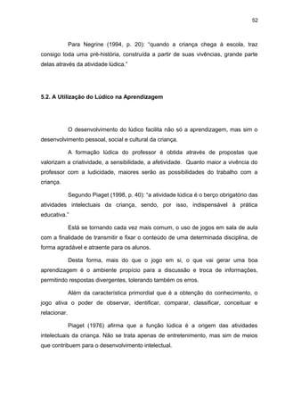52



              Para Negrine (1994, p. 20): “quando a criança chega à escola, traz
consigo toda uma pré-história, construída a partir de suas vivências, grande parte
delas através da atividade lúdica.”




5.2. A Utilização do Lúdico na Aprendizagem




              O desenvolvimento do lúdico facilita não só a aprendizagem, mas sim o
desenvolvimento pessoal, social e cultural da criança.

              A formação lúdica do professor é obtida através de propostas que
valorizam a criatividade, a sensibilidade, a afetividade. Quanto maior a vivência do
professor com a ludicidade, maiores serão as possibilidades do trabalho com a
criança.

              Segundo Piaget (1998, p. 40): “a atividade lúdica é o berço obrigatório das
atividades intelectuais da criança, sendo, por isso, indispensável à prática
educativa.”

              Está se tornando cada vez mais comum, o uso de jogos em sala de aula
com a finalidade de transmitir e fixar o conteúdo de uma determinada disciplina, de
forma agradável e atraente para os alunos.

              Desta forma, mais do que o jogo em si, o que vai gerar uma boa
aprendizagem é o ambiente propício para a discussão e troca de informações,
permitindo respostas divergentes, tolerando também os erros.

              Além da característica primordial que é a obtenção do conhecimento, o
jogo ativa o poder de observar, identificar, comparar, classificar, conceituar e
relacionar.

              Piaget (1976) afirma que a função lúdica é a origem das atividades
intelectuais da criança. Não se trata apenas de entretenimento, mas sim de meios
que contribuem para o desenvolvimento intelectual.
 
