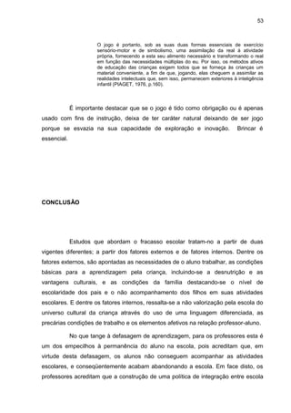53



                      O jogo é portanto, sob as suas duas formas essenciais de exercício
                      sensório-motor e de simbolismo, uma assimilação da real à atividade
                      própria, fornecendo a esta seu alimento necessário e transformando o real
                      em função das necessidades múltiplas do eu. Por isso, os métodos ativos
                      de educação das crianças exigem todos que se forneça às crianças um
                      material conveniente, a fim de que, jogando, elas cheguem a assimilar as
                      realidades intelectuais que, sem isso, permanecem exteriores à inteligência
                      infantil (PIAGET, 1976, p.160).



             É importante destacar que se o jogo é tido como obrigação ou é apenas
usado com fins de instrução, deixa de ter caráter natural deixando de ser jogo
porque se esvazia na sua capacidade de exploração e inovação.                        Brincar é
essencial.




CONCLUSÃO




             Estudos que abordam o fracasso escolar tratam-no a partir de duas
vigentes diferentes; a partir dos fatores externos e de fatores internos. Dentre os
fatores externos, são apontadas as necessidades de o aluno trabalhar, as condições
básicas para a aprendizagem pela criança, incluindo-se a desnutrição e as
vantagens culturais, e as condições da família destacando-se o nível de
escolaridade dos pais e o não acompanhamento dos filhos em suas atividades
escolares. E dentre os fatores internos, ressalta-se a não valorização pela escola do
universo cultural da criança através do uso de uma linguagem diferenciada, as
precárias condições de trabalho e os elementos afetivos na relação professor-aluno.

             No que tange à defasagem de aprendizagem, para os professores esta é
um dos empecilhos à permanência do aluno na escola, pois acreditam que, em
virtude desta defasagem, os alunos não conseguem acompanhar as atividades
escolares, e conseqüentemente acabam abandonando a escola. Em face disto, os
professores acreditam que a construção de uma política de integração entre escola
 
