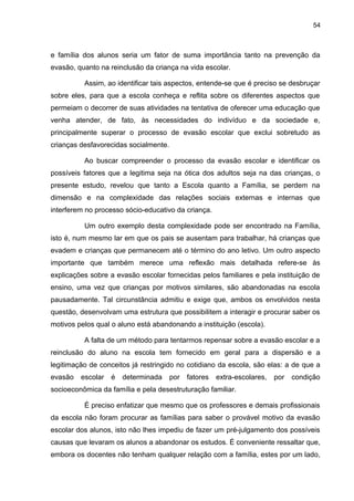 54



e família dos alunos seria um fator de suma importância tanto na prevenção da
evasão, quanto na reinclusão da criança na vida escolar.

          Assim, ao identificar tais aspectos, entende-se que é preciso se desbruçar
sobre eles, para que a escola conheça e reflita sobre os diferentes aspectos que
permeiam o decorrer de suas atividades na tentativa de oferecer uma educação que
venha atender, de fato, às necessidades do indivíduo e da sociedade e,
principalmente superar o processo de evasão escolar que exclui sobretudo as
crianças desfavorecidas socialmente.

          Ao buscar compreender o processo da evasão escolar e identificar os
possíveis fatores que a legitima seja na ótica dos adultos seja na das crianças, o
presente estudo, revelou que tanto a Escola quanto a Família, se perdem na
dimensão e na complexidade das relações sociais externas e internas que
interferem no processo sócio-educativo da criança.

          Um outro exemplo desta complexidade pode ser encontrado na Família,
isto é, num mesmo lar em que os pais se ausentam para trabalhar, há crianças que
evadem e crianças que permanecem até o término do ano letivo. Um outro aspecto
importante que também merece uma reflexão mais detalhada refere-se às
explicações sobre a evasão escolar fornecidas pelos familiares e pela instituição de
ensino, uma vez que crianças por motivos similares, são abandonadas na escola
pausadamente. Tal circunstância admitiu e exige que, ambos os envolvidos nesta
questão, desenvolvam uma estrutura que possibilitem a interagir e procurar saber os
motivos pelos qual o aluno está abandonando a instituição (escola).

          A falta de um método para tentarmos repensar sobre a evasão escolar e a
reinclusão do aluno na escola tem fornecido em geral para a dispersão e a
legitimação de conceitos já restringido no cotidiano da escola, são elas: a de que a
evasão   escolar   é   determinada     por   fatores   extra-escolares,   por   condição
socioeconômica da família e pela desestruturação familiar.

          É preciso enfatizar que mesmo que os professores e demais profissionais
da escola não foram procurar as famílias para saber o provável motivo da evasão
escolar dos alunos, isto não lhes impediu de fazer um pré-julgamento dos possíveis
causas que levaram os alunos a abandonar os estudos. É conveniente ressaltar que,
embora os docentes não tenham qualquer relação com a família, estes por um lado,
 