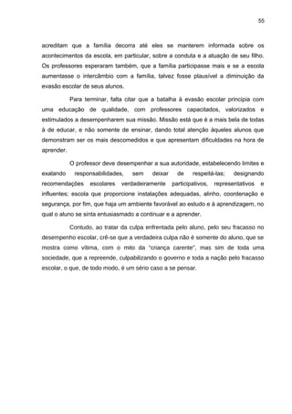 55



acreditam que a família decorra até eles se manterem informada sobre os
acontecimentos da escola, em particular, sobre a conduta e a atuação de seu filho.
Os professores esperaram também, que a família participasse mais e se a escola
aumentasse o intercâmbio com a família, talvez fosse plausível a diminuição da
evasão escolar de seus alunos.

            Para terminar, falta citar que a batalha à evasão escolar principia com
uma educação de qualidade, com professores capacitados, valorizados e
estimulados a desempenharem sua missão. Missão está que é a mais bela de todas
à de educar, e não somente de ensinar, dando total atenção àqueles alunos que
demonstram ser os mais descomedidos e que apresentam dificuldades na hora de
aprender.

            O professor deve desempenhar a sua autoridade, estabelecendo limites e
exalando     responsabilidades,   sem     deixar     de    respeitá-las;    designando
recomendações      escolares   verdadeiramente     participativos,   representativos   e
influentes; escola que proporcione instalações adequadas, alinho, coordenação e
segurança, por fim, que haja um ambiente favorável ao estudo e à aprendizagem, no
qual o aluno se sinta entusiasmado a continuar e a aprender.

            Contudo, ao tratar da culpa enfrentada pelo aluno, pelo seu fracasso no
desempenho escolar, crê-se que a verdadeira culpa não é somente do aluno, que se
mostra como vítima, com o mito da “criança carente”, mas sim de toda uma
sociedade, que a repreende, culpabilizando o governo e toda a nação pelo fracasso
escolar, o que, de todo modo, é um sério caso a se pensar.
 