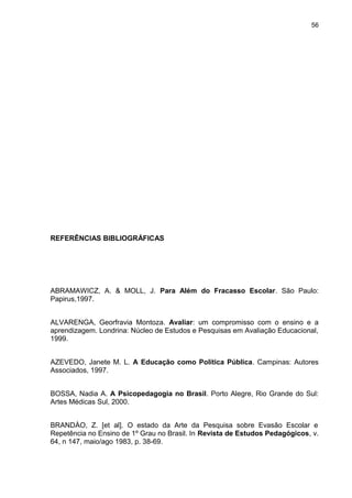 56




REFERÊNCIAS BIBLIOGRÁFICAS




ABRAMAWICZ, A. & MOLL, J. Para Além do Fracasso Escolar. São Paulo:
Papirus,1997.


ALVARENGA, Georfravia Montoza. Avaliar: um compromisso com o ensino e a
aprendizagem. Londrina: Núcleo de Estudos e Pesquisas em Avaliação Educacional,
1999.


AZEVEDO, Janete M. L. A Educação como Política Pública. Campinas: Autores
Associados, 1997.


BOSSA, Nadia A. A Psicopedagogia no Brasil. Porto Alegre, Rio Grande do Sul:
Artes Médicas Sul, 2000.


BRANDÀO, Z. [et al]. O estado da Arte da Pesquisa sobre Evasão Escolar e
Repetência no Ensino de 1º Grau no Brasil. In Revista de Estudos Pedagógicos, v.
64, n 147, maio/ago 1983, p. 38-69.
 