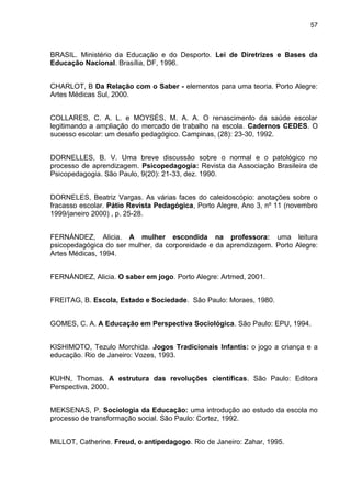 57



BRASIL. Ministério da Educação e do Desporto. Lei de Diretrizes e Bases da
Educação Nacional. Brasília, DF, 1996.


CHARLOT, B Da Relação com o Saber - elementos para uma teoria. Porto Alegre:
Artes Médicas Sul, 2000.


COLLARES, C. A. L. e MOYSÉS, M. A. A. O renascimento da saúde escolar
legitimando a ampliação do mercado de trabalho na escola. Cadernos CEDES. O
sucesso escolar: um desafio pedagógico. Campinas, (28): 23-30, 1992.


DORNELLES, B. V. Uma breve discussão sobre o normal e o patológico no
processo de aprendizagem. Psicopedagogia: Revista da Associação Brasileira de
Psicopedagogia. São Paulo, 9(20): 21-33, dez. 1990.


DORNELES, Beatriz Vargas. As várias faces do caleidoscópio: anotações sobre o
fracasso escolar. Pátio Revista Pedagógica, Porto Alegre, Ano 3, nº 11 (novembro
1999/janeiro 2000) , p. 25-28.


FERNÁNDEZ, Alicia. A mulher escondida na professora: uma leitura
psicopedagógica do ser mulher, da corporeidade e da aprendizagem. Porto Alegre:
Artes Médicas, 1994.


FERNÁNDEZ, Alicia. O saber em jogo. Porto Alegre: Artmed, 2001.


FREITAG, B. Escola, Estado e Sociedade. São Paulo: Moraes, 1980.


GOMES, C. A. A Educação em Perspectiva Sociológica. São Paulo: EPU, 1994.


KISHIMOTO, Tezulo Morchida. Jogos Tradicionais Infantis: o jogo a criança e a
educação. Rio de Janeiro: Vozes, 1993.


KUHN, Thomas. A estrutura das revoluções científicas. São Paulo: Editora
Perspectiva, 2000.


MEKSENAS, P. Sociologia da Educação: uma introdução ao estudo da escola no
processo de transformação social. São Paulo: Cortez, 1992.


MILLOT, Catherine. Freud, o antipedagogo. Rio de Janeiro: Zahar, 1995.
 