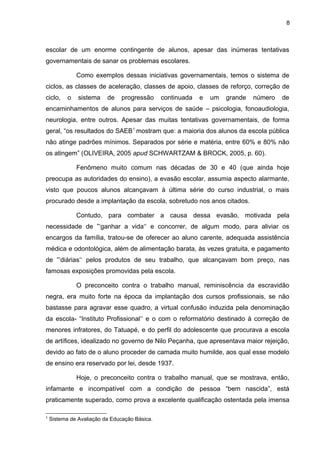8



escolar de um enorme contingente de alunos, apesar das inúmeras tentativas
governamentais de sanar os problemas escolares.

               Como exemplos dessas iniciativas governamentais, temos o sistema de
ciclos, as classes de aceleração, classes de apoio, classes de reforço, correção de
ciclo,     o   sistema    de    progressão     continuada   e   um   grande   número   de
encaminhamentos de alunos para serviços de saúde – psicologia, fonoaudiologia,
neurologia, entre outros. Apesar das muitas tentativas governamentais, de forma
geral, “os resultados do SAEB 1 mostram que: a maioria dos alunos da escola pública
não atinge padrões mínimos. Separados por série e matéria, entre 60% e 80% não
os atingem” (OLIVEIRA, 2005 apud SCHWARTZAM & BROCK, 2005, p. 60).

               Fenômeno muito comum nas décadas de 30 e 40 (que ainda hoje
preocupa as autoridades do ensino), a evasão escolar, assumia aspecto alarmante,
visto que poucos alunos alcançavam à última série do curso industrial, o mais
procurado desde a implantação da escola, sobretudo nos anos citados.

               Contudo, para combater a causa dessa evasão, motivada pela
necessidade de ”‘ganhar a vida‘‘ e concorrer, de algum modo, para aliviar os
encargos da família, tratou-se de oferecer ao aluno carente, adequada assistência
médica e odontológica, além de alimentação barata, às vezes gratuita, e pagamento
de ”‘diárias‘‘ pelos produtos de seu trabalho, que alcançavam bom preço, nas
famosas exposições promovidas pela escola.

               O preconceito contra o trabalho manual, reminiscência da escravidão
negra, era muito forte na época da implantação dos cursos profissionais, se não
bastasse para agravar esse quadro, a virtual confusão induzida pela denominação
da escola- “Instituto Profissional‘‘ e o com o reformatório destinado à correção de
menores infratores, do Tatuapé, e do perfil do adolescente que procurava a escola
de artífices, idealizado no governo de Nilo Peçanha, que apresentava maior rejeição,
devido ao fato de o aluno proceder de camada muito humilde, aos qual esse modelo
de ensino era reservado por lei, desde 1937.

               Hoje, o preconceito contra o trabalho manual, que se mostrava, então,
infamante e incompatível com a condição de pessoa “bem nascida”, está
praticamente superado, como prova a excelente qualificação ostentada pela imensa

1
    Sistema de Avaliação da Educação Básica.
 