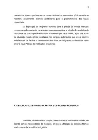 9



maioria dos jovens, que buscam os cursos ministrados nas escolas públicas onde se
realizam, anualmente, exames vestibulares para o preenchimento das vagas
disponíveis.

           A disposição do imigrante europeu para a prática de ofícios manuais
concorreu poderosamente para anular esse preconceito e a introdução gradativa de
disciplinas de cultura geral reforçaram o interesse por seus cursos, a par das aulas
de educação moral e cívica (enfatizada nos períodos autoritários) que teve o objetivo
indisfarçável de facilitar a aculturação dos filhos de imigrantes e despertar neles
amor à nova Pátria e às instituições brasileiras.




1. A ESCOLA: SUA ESTRUTURA ANTIGA E OS MOLDES MODERNOS




           A escola, quando de sua criação, oferecia cursos sumamente simples, de
acordo com as necessidades do mercado, em que a utilização do desenho técnico
era fundamental e matéria obrigatória.
 
