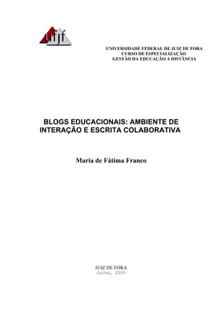 UNIVERSIDADE FEDERAL DE JUIZ DE FORA
                       CURSO DE ESPECIALIZAÇÃO
                    GESTÃO DA EDUCAÇÃO A DISTÂNCIA




 BLOGS EDUCACIONAIS: AMBIENTE DE
INTERAÇÃO E ESCRITA COLABORATIVA



        Maria de Fátima Franco




              JUIZ DE FORA
              Julho, 2005
 