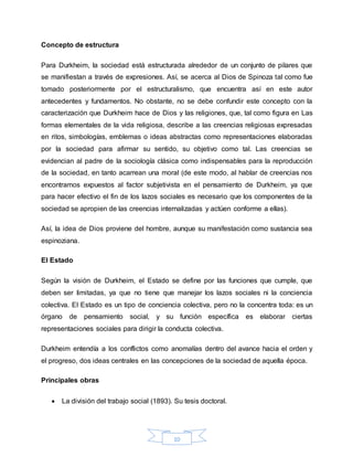 10
Concepto de estructura
Para Durkheim, la sociedad está estructurada alrededor de un conjunto de pilares que
se manifiestan a través de expresiones. Así, se acerca al Dios de Spinoza tal como fue
tomado posteriormente por el estructuralismo, que encuentra así en este autor
antecedentes y fundamentos. No obstante, no se debe confundir este concepto con la
caracterización que Durkheim hace de Dios y las religiones, que, tal como figura en Las
formas elementales de la vida religiosa, describe a las creencias religiosas expresadas
en ritos, simbologías, emblemas o ideas abstractas como representaciones elaboradas
por la sociedad para afirmar su sentido, su objetivo como tal. Las creencias se
evidencian al padre de la sociología clásica como indispensables para la reproducción
de la sociedad, en tanto acarrean una moral (de este modo, al hablar de creencias nos
encontramos expuestos al factor subjetivista en el pensamiento de Durkheim, ya que
para hacer efectivo el fin de los lazos sociales es necesario que los componentes de la
sociedad se apropien de las creencias internalizadas y actúen conforme a ellas).
Así, la idea de Dios proviene del hombre, aunque su manifestación como sustancia sea
espinoziana.
El Estado
Según la visión de Durkheim, el Estado se define por las funciones que cumple, que
deben ser limitadas, ya que no tiene que manejar los lazos sociales ni la conciencia
colectiva. El Estado es un tipo de conciencia colectiva, pero no la concentra toda: es un
órgano de pensamiento social, y su función específica es elaborar ciertas
representaciones sociales para dirigir la conducta colectiva.
Durkheim entendía a los conflictos como anomalías dentro del avance hacia el orden y
el progreso, dos ideas centrales en las concepciones de la sociedad de aquella época.
Principales obras
 La división del trabajo social (1893). Su tesis doctoral.
 