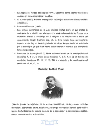 11
 Las reglas del método sociológico (1895). Desarrolla cómo abordar los hechos
sociales en forma sistemática y científica.
 El suicidio (1897). Primera investigación sociológica basada en datos y análisis
estadísticos.
 La educación moral (1902).
 Las formas elementales de la vida religiosa (1912). Libro en que analiza la
sociología de la religión y su relación con la teoría del conocimiento. En esta obra
Durkheim analiza la sociología de la religión y su relación con la teoría del
conocimiento. Según Durkheim (op. cit., p. 3) la religión tiene un importante
aspecto social, hay un fuerte ingrediente social por lo que puede ser estudiada
por la sociología, ya que es un hecho social exterior al individuo que siempre ha
tenido religiosidad.
 Lecciones de sociología (1912). Dicta lecciones acerca de: la moral profesional
(lecciones 1, 2, 3), la moral cívica (lecciones 4, 5, 6, 7, 8, 9), el derecho de
propiedad (lecciones 10, 11, 12, 13, 14) y el derecho y la moral contractual
(lecciones 15, 16, 17, 18).
Maximilian Carl Emil Weber
(Alemán: [ˈmaks ˈveːbɐ])(Erfurt, 21 de abril de 1864-Múnich, 14 de junio de 1920) fue
un filósofo, economista, jurista, historiador, politólogo y sociólogo alemán, considerado
uno de los fundadores del estudio moderno de la sociología y la administración pública,
con un marcado sentido antipositivista.
 
