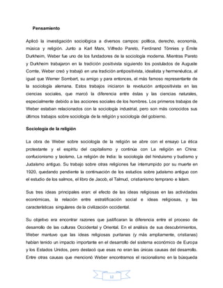 12
Pensamiento
Aplicó la investigación sociológica a diversos campos: política, derecho, economía,
música y religión. Junto a Karl Marx, Vilfredo Pareto, Ferdinand Tönnies y Émile
Durkheim, Weber fue uno de los fundadores de la sociología moderna. Mientras Pareto
y Durkheim trabajaron en la tradición positivista siguiendo los postulados de Auguste
Comte, Weber creó y trabajó en una tradición antipositivista, idealista y hermenéutica, al
igual que Werner Sombart, su amigo y para entonces, el más famoso representante de
la sociología alemana. Estos trabajos iniciaron la revolución antipositivista en las
ciencias sociales, que marcó la diferencia entre éstas y las ciencias naturales,
especialmente debido a las acciones sociales de los hombres. Los primeros trabajos de
Weber estaban relacionados con la sociología industrial, pero son más conocidos sus
últimos trabajos sobre sociología de la religión y sociología del gobierno.
Sociología de la religión
La obra de Weber sobre sociología de la religión se abre con el ensayo La ética
protestante y el espíritu del capitalismo y continúa con La religión en China:
confucionismo y taoísmo, La religión de India: la sociología del hinduismo y budismo y
Judaísmo antiguo. Su trabajo sobre otras religiones fue interrumpido por su muerte en
1920, quedando pendiente la continuación de los estudios sobre judaísmo antiguo con
el estudio de los salmos, el libro de Jacob, el Talmud, cristianismo temprano e Islam.
Sus tres ideas principales eran: el efecto de las ideas religiosas en las actividades
económicas, la relación entre estratificación social e ideas religiosas, y las
características singulares de la civilización occidental.
Su objetivo era encontrar razones que justificaran la diferencia entre el proceso de
desarrollo de las culturas Occidental y Oriental. En el análisis de sus descubrimientos,
Weber mantuvo que las ideas religiosas puritanas (y más ampliamente, cristianas)
habían tenido un impacto importante en el desarrollo del sistema económico de Europa
y los Estados Unidos, pero destacó que esas no eran las únicas causas del desarrollo.
Entre otras causas que mencionó Weber encontramos el racionalismo en la búsqueda
 