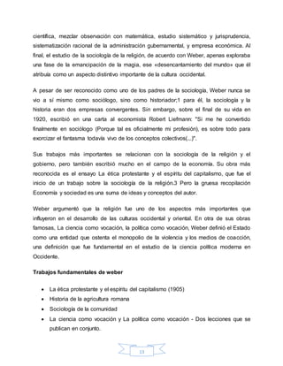 13
científica, mezclar observación con matemática, estudio sistemático y jurisprudencia,
sistematización racional de la administración gubernamental, y empresa económica. Al
final, el estudio de la sociología de la religión, de acuerdo con Weber, apenas exploraba
una fase de la emancipación de la magia, ese «desencantamiento del mundo» que él
atribuía como un aspecto distintivo importante de la cultura occidental.
A pesar de ser reconocido como uno de los padres de la sociología, Weber nunca se
vio a sí mismo como sociólogo, sino como historiador;1 para él, la sociología y la
historia eran dos empresas convergentes. Sin embargo, sobre el final de su vida en
1920, escribió en una carta al economista Robert Liefmann: "Si me he convertido
finalmente en sociólogo (Porque tal es oficialmente mi profesión), es sobre todo para
exorcizar el fantasma todavía vivo de los conceptos colectivos(...)".
Sus trabajos más importantes se relacionan con la sociología de la religión y el
gobierno, pero también escribió mucho en el campo de la economía. Su obra más
reconocida es el ensayo La ética protestante y el espíritu del capitalismo, que fue el
inicio de un trabajo sobre la sociología de la religión.3 Pero la gruesa recopilación
Economía y sociedad es una suma de ideas y conceptos del autor.
Weber argumentó que la religión fue uno de los aspectos más importantes que
influyeron en el desarrollo de las culturas occidental y oriental. En otra de sus obras
famosas, La ciencia como vocación, la política como vocación, Weber definió el Estado
como una entidad que ostenta el monopolio de la violencia y los medios de coacción,
una definición que fue fundamental en el estudio de la ciencia política moderna en
Occidente.
Trabajos fundamentales de weber
 La ética protestante y el espíritu del capitalismo (1905)
 Historia de la agricultura romana
 Sociología de la comunidad
 La ciencia como vocación y La política como vocación - Dos lecciones que se
publican en conjunto.
 