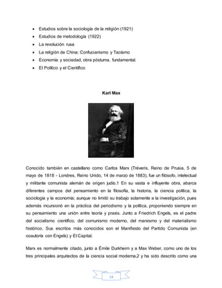 14
 Estudios sobre la sociología de la religión (1921)
 Estudios de metodología (1922)
 La revolución rusa
 La religión de China: Confucianismo y Taoísmo
 Economía y sociedad, obra póstuma, fundamental.
 El Político y el Científico
Karl Max
Conocido también en castellano como Carlos Marx (Tréveris, Reino de Prusia, 5 de
mayo de 1818 - Londres, Reino Unido, 14 de marzo de 1883), fue un filósofo, intelectual
y militante comunista alemán de origen judío.1 En su vasta e influyente obra, abarca
diferentes campos del pensamiento en la filosofía, la historia, la ciencia política, la
sociología y la economía; aunque no limitó su trabajo solamente a la investigación, pues
además incursionó en la práctica del periodismo y la política, proponiendo siempre en
su pensamiento una unión entre teoría y praxis. Junto a Friedrich Engels, es el padre
del socialismo científico, del comunismo moderno, del marxismo y del materialismo
histórico. Sus escritos más conocidos son el Manifiesto del Partido Comunista (en
coautoría con Engels) y El Capital.
Marx es normalmente citado, junto a Émile Durkheim y a Max Weber, como uno de los
tres principales arquitectos de la ciencia social moderna,2 y ha sido descrito como una
 