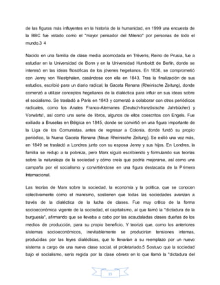15
de las figuras más influyentes en la historia de la humanidad, en 1999 una encuesta de
la BBC fue votado como el "mayor pensador del Milenio" por personas de todo el
mundo.3 4
Nacido en una familia de clase media acomodada en Tréveris, Reino de Prusia, fue a
estudiar en la Universidad de Bonn y en la Universidad Humboldt de Berlín, donde se
interesó en las ideas filosóficas de los jóvenes hegelianos. En 1836, se comprometió
con Jenny von Westphalen, casándose con ella en 1843. Tras la finalización de sus
estudios, escribió para un diario radical, la Gaceta Renana (Rheinische Zeitung), donde
comenzó a utilizar conceptos hegelianos de la dialéctica para influir en sus ideas sobre
el socialismo. Se trasladó a París en 1843 y comenzó a colaborar con otros periódicos
radicales, como los Anales Franco-Alemanes (Deutsch-französische Jahrbücher) y
Vorwärts!, así como una serie de libros, algunos de ellos coescritos con Engels. Fue
exiliado a Bruselas en Bélgica en 1845, donde se convirtió en una figura importante de
la Liga de los Comunistas, antes de regresar a Colonia, donde fundó su propio
periódico, la Nueva Gaceta Renana (Neue Rheinische Zeitung). Se exilió una vez más,
en 1849 se trasladó a Londres junto con su esposa Jenny y sus hijos. En Londres, la
familia se redujo a la pobreza, pero Marx siguió escribiendo y formulando sus teorías
sobre la naturaleza de la sociedad y cómo creía que podría mejorarse, así como una
campaña por el socialismo y convirtiéndose en una figura destacada de la Primera
Internacional.
Las teorías de Marx sobre la sociedad, la economía y la política, que se conocen
colectivamente como el marxismo, sostienen que todas las sociedades avanzan a
través de la dialéctica de la lucha de clases. Fue muy crítico de la forma
socioeconómica vigente de la sociedad, el capitalismo, al que llamó la "dictadura de la
burguesía", afirmando que se llevaba a cabo por las acaudaladas clases dueñas de los
medios de producción, para su propio beneficio. Y teorizó que, como los anteriores
sistemas socioeconómicos, inevitablemente se producirían tensiones internas,
producidas por las leyes dialécticas, que lo llevarían a su reemplazo por un nuevo
sistema a cargo de una nueva clase social, el proletariado.5 Sostuvo que la sociedad
bajo el socialismo, sería regida por la clase obrera en lo que llamó la "dictadura del
 