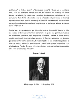 16
proletariado", el "Estado obrero" o "democracia obrera".6 7 Creía que el socialismo
sería, a su vez, finalmente reemplazado por una sociedad sin Estado y sin clases
llamada comunismo puro. Junto con la creencia en la inevitabilidad del socialismo y del
comunismo, Marx luchó activamente para la aplicación del primero (el socialismo),
argumentando que los teóricos sociales y las personas desfavorecidas debían realizar
una acción revolucionaria organizada para derrocar el capitalismo y lograr un cambio
socioeconómico.8 9
Aunque Marx se mantuvo como una figura relativamente desconocida durante su vida,
sus ideas y la ideología del marxismo comenzaron a ejercer una gran influencia sobre
los movimientos socialistas poco después de su muerte. Lenin fue el primer teórico-
práctico que intentó desarrollar el pensamiento de Marx en la práctica. Los llamados
gobiernos revolucionarios socialistas, tomaron el poder en una variedad de países a lo
largo del siglo XX, llevando a la formación de Estados como la Unión Soviética en 1922
y la República Popular China en 1949, con diversas variantes teóricas desarrolladas,
tales como el leninismo y el maoísmo
George H. Mead
(27 de febrero de 1863 - 26 de abril de 1931)
 