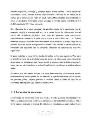 17
filósofo pragmático, sociólogo y psicólogo social estadounidense. Teórico del primer
conductismo social, también llamado interaccionismo simbólico en el ámbito de la
ciencia de la comunicación. Nació en South Hadley, Massachusetts. Cursó estudios en
varias universidades de Estados Unidos y Europa e impartió clases en la Universidad
de Chicago desde 1894 hasta su muerte.
Con influencias de la teoría evolutiva y la naturaleza social de la experiencia y de la
conducta, recalcó la emersión del yo y de la mente dentro del orden social y en el
marco del simbolismo lingüístico que usan las personas para comunicarse
(interaccionismo simbólico). A partir de la crítica al conductismo de J. B. Watson
denominó su propia corriente como conductismo social. Pensaba que el yo surge por un
proceso social en el que el organismo se cohíbe. Esta timidez es el resultado de la
interacción del organismo con su ambiente, incluyendo la comunicación con otros
organismos.
El gesto verbal es el mecanismo a través del cual se verifica esta evolución. Pero para
él también la mente es un producto social. La mente, o la inteligencia, es un instrumento
desarrollado por el individuo para "hacer posible la solución racional de los problemas".
Mead hizo por ello hincapié en la aplicación del método científico en la acción y reforma
social.
Durante su vida sólo publicó artículos. Sus libros fueron editados póstumamente a partir
de manuscritos y de los apuntes de sus alumnos. Sus principales obras son La filosofía
del presente (1932), Espíritu, persona y sociedad desde el punto de vista de un
conductista social (1934) y La filosofía del acto (1938).
1.1.3 Conceptos de sociología.
La sociología es una ciencia social que estudia, describe y analiza los procesos de la
vida en la sociedad; busca comprender las relaciones de los hechos sociales por medio
de la historia; mediante el empleo de métodos de investigación, quiere saber dónde
 