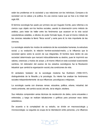 18
están los problemas en la sociedad y sus relaciones con los individuos. Compara a la
sociedad con la cultura y la política. Es una ciencia nueva que se hizo a la mitad del
siglo XIX.
El término sociología fue usado por primera vez por Augusto Comte, para referirse a la
ciencia cuyo objeto son los hechos sociales, usando la observación como método de
análisis, para tratar de hallar entre los fenómenos que acaecen en la vida social
características estables, a efectos de poder formular leyes. Al usar el mismo método de
las ciencias naturales la llamó “física social” y sería para él, la más importante de las
ciencias.
La sociología estudia los modos de existencia de las sociedades humanas, la estructura
social, y su evolución, la relación hombre-sociedad-medio, y la influencia que la
sociedad ejerce sobre la acción de sus integrantes. El hombre nace dentro de una
sociedad determinada que marcará indiscutiblemente su destino, pues le imprimirá sus
valores, creencias y modos de actuar, y él mismo influirá en esta sociedad ocasionando
cambios. Un detonador del avance de los estudios sociológicos fue la Revolución
Industrial que cambió la organización social y las condiciones de vida.
El verdadero fundador de la sociología moderna fue Durkheim (1858-1917),
distinguiéndola de la filosofía y la psicología. Su intento fue analizar los fenómenos
sociales independientemente de sus influencias psicológicas o religiosas.
La sociología cuenta con diversas ramas: educativa, política, urbana, industrial, del
medio ambiente, del cambio social, del arte, de la religión, etcétera.
Sus métodos comprenden varias técnicas de recolección de datos, como encuestas o
entrevistas, y luego se realizan tabulaciones o gráficos para procesar esos datos
estadísticos.
De acuerdo a la complejidad de su estudio, se divide en macrosociología y
microsociología. La segunda se ocupa de la interrelación entre personas, y la influencia
 