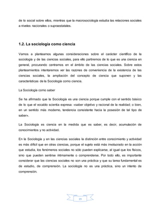 19
de lo social sobre ellos, mientras que la macrosociología estudia las relaciones sociales
a niveles nacionales o supraestatales.
1.2. La sociología como ciencia
Vamos a plantearnos algunas consideraciones sobre el carácter científico de la
sociología y de las ciencias sociales, para ello partiremos de lo que es una ciencia en
general, procurando centrarnos en el ámbito de las ciencias sociales. Sobre estos
planteamientos intentaremos ver las razones de conveniencia de la existencia de las
ciencias sociales, la ampliación del concepto de ciencia que suponen y las
características de la Sociología como ciencia.
La Sociología como saber
Se ha afirmado que la Sociología es una ciencia porque cumple con el sentido básico
de lo que el vocablo scientia expresa: «saber objetivo y racional de la realidad; o bien,
en un sentido más moderno, tendencia consistente hacia la posesión de tal tipo de
saber».
La Sociología es ciencia en la medida que es saber, es decir, acumulación de
conocimientos y no actividad.
En la Sociología y en las ciencias sociales la distinción entre conocimiento y actividad
es más difícil que en otras ciencias, porque el sujeto está más involucrado en la acción
que estudia, los fenómenos sociales no sólo pueden explicarse, al igual que los físicos,
sino que pueden sentirse íntimamente o comprenderse. Por todo ello, es importante
considerar que las ciencias sociales no son una práctica y que su tarea fundamental es
de estudio, de comprensión. La sociología no es una práctica, sino un intento de
comprensión.
 