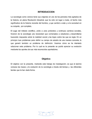 2
INTRODUCCION
La sociología como ciencia tiene sus orígenes en uno de los periodos más agitados de
la historia, en plena Revolución Industrial, que ha sido sin lugar a duda, el hecho más
significativo de la historia reciente del hombre, y que cambió a este y a la sociedad en
su conjunto, por completo.
El auge del método científico, unido a unos profundos y continuos cambios sociales,
hicieron de la sociología una necesidad que comenzaba a estudiarse y desarrollarse
buscando respuesta sobre la realidad social y las leyes sobre las que se regía. En un
principio tuvo problemas para definir su campo de estudio de una manera concreta, lo
que generó también un problema de definición. Veamos cómo se ha intentado
solucionar este problema. Por lo cual es la presente se podrá apreciar su evolución
mediante los aportes de sus más reconocidos aportadores.
Objetivo
El objetivo con la presente, mediante este trabajo de investigación, es que el alumno
conozca las bases y la evolución de la sociología a través del tiempo y las diferentes
teorías que le han dado forma.
 