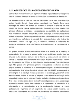 20
1.2.1 ANTECEDENES DE LA SOCIOLOGIACOMO CIENCIA
La Sociología nació en Francia, en la primera mitad del siglo XIX Los requisitos previos
para su existencia surgieron en la Revolución francesa, con las ideas de la Ilustración.
La sociología surgió a partir de Henri de Saint-Simon con la idea de la «fisiología
social», también llamada «física social», rebautizada por Auguste Comte como
sociología, fue utilizada por primera vez en 1838; su aparición en este año nos hace
pensar que es una ciencia relativamente joven comparada con otras ciencias. Las
primeras reflexiones sociológicas -pre-sociológicas- son sustituidas por explicaciones
más sistemáticas alrededor del siglo XIX, cuando en Europa, se reúnen un conjunto de
factores económicos, científicos y políticos que crean condiciones para la realización de
una reflexión más profunda de la sociedad. Entre estas condiciones cabe destacar las
revoluciones políticas del siglo XVIII, la revolución industrial, el nacimiento del
socialismo, el desarrollo de la urbanización, el cambio religioso, el crecimiento de la
ciencia.
Su génesis se debe a varios movimientos claves en la filosofía de la ciencia y la
epistemología. Sin embargo, el análisis social en un sentido más amplio, tiene sus
orígenes en las acciones comunes de la filosofía y necesariamente es anterior al
campo. La iniciación de la disciplina de la sociología, Auguste Comte utilizó por primera
vez dicha palabra en 1838 en su libro Curso de filosofía positiva. En el transcurso de
siglo XIX, gracias a los principales primeros investigadores sociológicos con ideas
propias, comenzó la producción de la terminología sociológica y la definición del sujeto
de investigación de la misma. Durante la primera mitad del siglo XX se experimentó la
crisis original de la sociología francesa, y repercutió en la sociología, y sobre todo en los
Estados Unidos. Desde el final de la Segunda Guerra Mundial la sociología se ha
desarrollado hasta ahora en todos los Estados originales, mientras que el desarrollo se
lleva a cabo en otros países donde la disciplina sociológica es más joven. La sociología
académica moderna surgió como reacción a la modernidad, al capitalismo, a la
urbanización, a la racionalización y a la secularización, teniendo un interés
particularmente importante en el surgimiento del estado nación moderno, sus
instituciones componentes, sus unidades de socialización y sus medios de vigilancia.
 