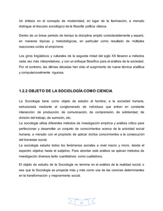 21
Un énfasis en el concepto de modernidad, en lugar de la Iluminación, a menudo
distingue el discurso sociológico de la filosofía política clásica.
Dentro de un breve período de tiempo la disciplina amplió considerablemente y separó,
en maneras tópicas y metodológicas, en particular como resultado de múltiples
reacciones contra el empirismo
Los giros lingüísticos y culturales de la segunda mitad del siglo XX llevaron a métodos
cada vez más interpretativos, y con un enfoque filosófico para el análisis de la sociedad.
Por el contrario, las últimas décadas han visto el surgimiento de nueva técnica analítica
y computacionalmente rigurosa.
1.2.2 OBJETO DE LA SOCIOLOGÍA COMO CIENCIA
La Sociología tiene como objeto de estudio al hombre; a la sociedad humana,
estructurada mediante el conglomerado de individuos que entran en constante
interacción: de producción, de comunicación, de comprensión, de solidaridad, de
división del trabajo, de sumisión, etc.
La sociología utiliza diferentes métodos de investigación empírica y análisis crítico para
perfeccionar y desarrollar un conjunto de conocimientos acerca de la actividad social
humana, a menudo con el propósito de aplicar dichos conocimientos a la consecución
del bienestar social.
La sociología estudia todos los fenómenos sociales a nivel macro y micro, desde el
espectro objetivo hasta el subjetivo. Para abordar este análisis se aplican métodos de
investigación diversos tanto cuantitativos como cualitativos.
El objeto de estudio de la Sociología no termina en el análisis de la realidad social, o
sea que la Sociología se proyecta más y más como una de las ciencias determinantes
en la transformación y mejoramiento social.
 