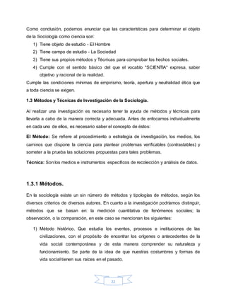22
Como conclusión, podemos enunciar que las características para determinar el objeto
de la Sociología como ciencia son:
1) Tiene objeto de estudio - El Hombre
2) Tiene campo de estudio - La Sociedad
3) Tiene sus propios métodos y Técnicas para comprobar los hechos sociales.
4) Cumple con el sentido básico del que el vocablo "SCIENTIA" expresa, saber
objetivo y racional de la realidad.
Cumple las condiciones mínimas de empirismo, teoría, apertura y neutralidad ética que
a toda ciencia se exigen.
1.3 Métodos y Técnicas de Investigación de la Sociología.
Al realizar una investigación es necesario tener la ayuda de métodos y técnicas para
llevarla a cabo de la manera correcta y adecuada. Antes de enfocarnos individualmente
en cada uno de ellos, es necesario saber el concepto de éstos:
El Método: Se refiere al procedimiento o estrategia de investigación, los medios, los
caminos que dispone la ciencia para plantear problemas verificables (contrastables) y
someter a la prueba las soluciones propuestas para tales problemas.
Técnica: Son los medios e instrumentos específicos de recolección y análisis de datos.
1.3.1 Métodos.
En la sociología existe un sin número de métodos y tipologías de métodos, según los
diversos criterios de diversos autores. En cuanto a la investigación podríamos distinguir,
métodos que se basan en: la medición cuantitativa de fenómenos sociales; la
observación, o la comparación, en este caso se mencionan los siguientes:
1) Método histórico. Que estudia los eventos, procesos e instituciones de las
civilizaciones, con el propósito de encontrar los orígenes o antecedentes de la
vida social contemporánea y de esta manera comprender su naturaleza y
funcionamiento. Se parte de la idea de que nuestras costumbres y formas de
vida social tienen sus raíces en el pasado.
 