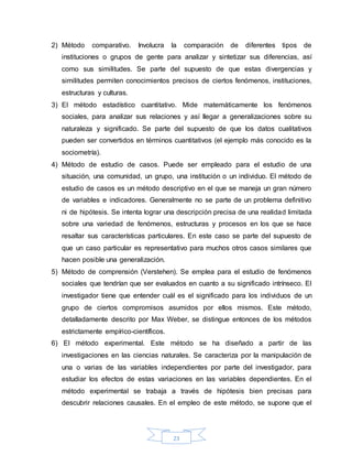 23
2) Método comparativo. Involucra la comparación de diferentes tipos de
instituciones o grupos de gente para analizar y sintetizar sus diferencias, así
como sus similitudes. Se parte del supuesto de que estas divergencias y
similitudes permiten conocimientos precisos de ciertos fenómenos, instituciones,
estructuras y culturas.
3) El método estadístico cuantitativo. Mide matemáticamente los fenómenos
sociales, para analizar sus relaciones y así llegar a generalizaciones sobre su
naturaleza y significado. Se parte del supuesto de que los datos cualitativos
pueden ser convertidos en términos cuantitativos (el ejemplo más conocido es la
sociometría).
4) Método de estudio de casos. Puede ser empleado para el estudio de una
situación, una comunidad, un grupo, una institución o un individuo. El método de
estudio de casos es un método descriptivo en el que se maneja un gran número
de variables e indicadores. Generalmente no se parte de un problema definitivo
ni de hipótesis. Se intenta lograr una descripción precisa de una realidad limitada
sobre una variedad de fenómenos, estructuras y procesos en los que se hace
resaltar sus características particulares. En este caso se parte del supuesto de
que un caso particular es representativo para muchos otros casos similares que
hacen posible una generalización.
5) Método de comprensión (Verstehen). Se emplea para el estudio de fenómenos
sociales que tendrían que ser evaluados en cuanto a su significado intrínseco. El
investigador tiene que entender cuál es el significado para los individuos de un
grupo de ciertos compromisos asumidos por ellos mismos. Este método,
detalladamente descrito por Max Weber, se distingue entonces de los métodos
estrictamente empírico-científicos.
6) El método experimental. Este método se ha diseñado a partir de las
investigaciones en las ciencias naturales. Se caracteriza por la manipulación de
una o varias de las variables independientes por parte del investigador, para
estudiar los efectos de estas variaciones en las variables dependientes. En el
método experimental se trabaja a través de hipótesis bien precisas para
descubrir relaciones causales. En el empleo de este método, se supone que el
 