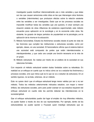 24
investigador puede modificar intencionalmente una o más variables y que éstas
son las que causan variaciones entre otras en las que intervengan otros factores
o variables (intervinientes) que produzcan efectos sobre la relación existente
entre las variables a ser investigadas. Dado que en los procesos sociales es
imposible modificar todas las variables que uno quisiera, ni crear siempre una
situación aislada de otras influencias (la existencia experimental), este método
encuentra poca aplicación en la sociología y en la economía entre otras. No
obstante, ha gozado de largos períodos de popularidad en la psicología y en la
aplicación de la misma en la educación.
7) Método funcionalista. Estudia los fenómenos sociales desde el punto de vista de
las funciones que cumplen las instituciones o estructuras sociales, como por
ejemplo, clases, en una sociedad. El funcionalismo afirma que el sistema total en
una sociedad está compuesto de partes que están interrelacionadas e
interdependientes, y que cada una cumple una función necesaria en la vida de
un grupo.
8) Método estructural. Se realiza por medio de un análisis de la sociedad en sus
relaciones formales.
Con respecto al método estructural existen dudas fundadas sobre su naturaleza. En
realidad es un enfoque en cuanto que no indica cómo se va a estudiar los fenómenos y
procesos sociales, sino que indica qué es lo que se va a estudiar (la estructura). En un
sentido riguroso, no se trata, entonces, de un método.
Esto no quiere decir que el enfoque estructural tenga menor validez por ser o no ser
método. Todos los métodos anteriormente indicados estudian, con mayor o menor
énfasis, las estructuras sociales, pero para poder avanzar en sus estudios requieren del
enfoque estructural en cuanto éste les permite detectar las interrelaciones en la
sociedad global.
Que el enfoque estructuralista puede dar lugar al empleo de muy diferentes métodos,
se puede ilustrar a través de dos de sus representantes. Por ejemplo, dentro de los
estructuralistas se puede oponer a Foucault, quien investigó estructuras que se
 