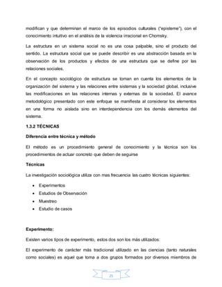 25
modifican y que determinan el marco de los episodios culturales (“episteme”), con el
conocimiento intuitivo en el análisis de la violencia irracional en Chomsky.
La estructura en un sistema social no es una cosa palpable, sino el producto del
sentido. La estructura social que se puede describir es una abstracción basada en la
observación de los productos y efectos de una estructura que se define por las
relaciones sociales.
En el concepto sociológico de estructura se toman en cuenta los elementos de la
organización del sistema y las relaciones entre sistemas y la sociedad global, inclusive
las modificaciones en las relaciones internas y externas de la sociedad. El avance
metodológico presentado con este enfoque se manifiesta al considerar los elementos
en una forma no aislada sino en interdependencia con los demás elementos del
sistema.
1.3.2 TÉCNICAS
Diferencia entre técnica y método
El método es un procedimiento general de conocimiento y la técnica son los
procedimientos de actuar concreto que deben de seguirse
Técnicas
La investigación sociológica utiliza con mas frecuencia las cuatro técnicas siguientes:
 Experimentos
 Estudios de Observación
 Muestreo
 Estudio de casos
Experimento:
Existen varios tipos de experimento, estos dos son los más utilizados:
El experimento de carácter más tradicional utilizado en las ciencias (tanto naturales
como sociales) es aquel que toma a dos grupos formados por diversos miembros de
 