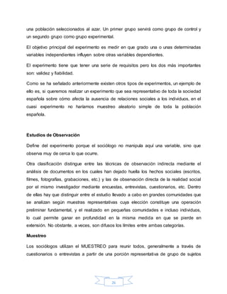 26
una población seleccionados al azar. Un primer grupo servirá como grupo de control y
un segundo grupo como grupo experimental.
El objetivo principal del experimento es medir en que grado una o unas determinadas
variables independientes influyen sobre otras variables dependientes.
El experimento tiene que tener una serie de requisitos pero los dos más importantes
son: validez y fiabilidad.
Como se ha señalado anteriormente existen otros tipos de experimentos, un ejemplo de
ello es, si queremos realizar un experimento que sea representativo de toda la sociedad
española sobre cómo afecta la ausencia de relaciones sociales a los individuos, en el
cuasi experimento no haríamos muestreo aleatorio simple de toda la población
española.
Estudios de Observación
Define del experimento porque el sociólogo no manipula aquí una variable, sino que
observa muy de cerca lo que ocurre.
Otra clasificación distingue entre las técnicas de observación indirecta mediante el
análisis de documentos en los cuales han dejado huella los hechos sociales (escritos,
filmes, fotografías, grabaciones, etc.) y las de observación directa de la realidad social
por el mismo investigador mediante encuestas, entrevistas, cuestionarios, etc. Dentro
de ellas hay que distinguir entre el estudio llevado a cabo en grandes comunidades que
se analizan según muestras representativas cuya elección constituye una operación
preliminar fundamental, y el realizado en pequeñas comunidades e incluso individuos,
lo cual permite ganar en profundidad en la misma medida en que se pierde en
extensión. No obstante, a veces, son difusos los límites entre ambas categorías.
Muestreo
Los sociólogos utilizan el MUESTREO para reunir todos, generalmente a través de
cuestionarios o entrevistas a partir de una porción representativa de grupo de sujetos
 