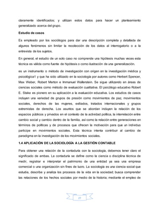 27
claramente identificados; y utilizan estos datos para hacer un planteamiento
generalizado acerca del grupo.
Estudio de casos
Es empleado por los sociólogos para dar una descripción completa y detallada de
algunos fenómenos sin limitar la recolección de los datos al interrogatorio o a la
entrevista de los sujetos.
En general, el estudio de un solo caso no comprende una hipótesis muchas veces esta
técnica es válida como fuente de hipótesis o como ilustración de una generalización.
es un instrumento o método de investigación con origen en la investigación médica y
psicológica1 y que ha sido utilizado en la sociología por autores como Herbert Spencer,
Max Weber, Robert Merton e Immanuel Wallerstein. Se sigue utilizando en áreas de
ciencias sociales como método de evaluación cualitativa. El psicólogo educativo Robert
E. Stake es pionero en su aplicación a la evaluación educativa. Los estudios de casos
incluyen una variedad de grupos de presión como movimientos de paz, movimientos
sociales, derechos de las mujeres, exiliados, tratados internacionales y grupos
extremistas de derecha. Los asuntos que se abordan incluyen la relación de los
espacios públicos y privados en el contexto de la actividad política, la interrelación entre
cambio social y cambio dentro de la familia, así como la relación entre generaciones en
términos de políticas y de procesos que ofrecen la motivación para que un individuo
participe en movimientos sociales. Esta técnica intenta contribuir al cambio de
paradigma en la investigación de los movimientos sociales.
1.4 APLICACIÓN DE LA SOCIOLOGÍA A LA GESTIÓN CONTABLE
Para obtener una relación de la contaduría con la sociología, debemos tener claro el
significado de ambas. La contaduría se define como la ciencia o disciplina técnica de
medir, registrar e interpretar el patrimonio de una entidad ya sea una empresa
comercial o una organización sin fines de lucro. La sociología es una ciencia social que
estudia, describe y analiza los procesos de la vida en la sociedad; busca comprender
las relaciones de los hechos sociales por medio de la historia; mediante el empleo de
 