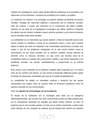 28
métodos de investigación, quiere saber dónde están los problemas en la sociedad y sus
relaciones con los individuos. Compara a la sociedad con la cultura y la política.
La contaduría con relación a la sociología, se propone estudiar socialmente el proceso
contable, investiga las relaciones objetivas y reacciones que se instauran, siempre,
entre los actores o grupos que participan en la consecución del objeto contable,
además; es una parte de la investigación sociológica que define, clasifica e interpreta
los efectos que los hechos contables causan sobre la sociedad, y así mismo los efectos
que la sociedad causa sobre aquellos.
La contabilidad es un instrumento que puede acelerar o frenar el desarrollo social, de la
misma manera se identifica a través de la concepción macro y micro para construir
desde su óptica una serie de repuestas a las necesidades económicas y sociales, que
surgen a raíz de los problemas emergentes de la vida social, también busca la
armonización de las áreas sociales con la practica contable, porque además de
admitirlo como un discurso normativo, se rige como una fecunda rama de la
contabilidad desde el contexto del conocimiento científico, que brinda respuestas a los
problemas sociales, sus causas, manifestaciones y proyecciones en un entorno
dinámico.
Esta ciencia como disciplina de la profesión contable debe propender por ir al mismo
ritmo de los cambios del entorno, es aquí donde el desarrollo intelectual puede ayudar
al manejo de situaciones cambiantes que impone el modelo de globalización.
La contabilidad ha estado en constantes cambios y evolución por las nuevas
necesidades que surgen, tanto de quienes están en formación académica como de
quienes necesitan de sus conocimientos.
1.4.1. La relación de la Sociología con la Contaduría.
El vínculo de la contaduría con la sociología está dado por la categórica
interdisciplinariedad, que permite casi todo conocimiento humano de altas pretensiones;
por la consiguiente necesidad de respaldo que tienen ambas ciencias, es decir, el
potencial que la una le pueda aportar a la otra, por la unidad conveniente, y hasta cierto
punto habitual, de dos conjuntos de saberes que de ninguna otra manera son extraños
 