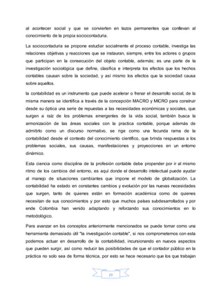 29
al acontecer social y que se convierten en lazos permanentes que conllevan al
conocimiento de la propia sociocontaduria.
La sociocontaduria se propone estudiar socialmente el proceso contable, investiga las
relaciones objetivas y reacciones que se instauran, siempre, entre los actores o grupos
que participan en la consecución del objeto contable, además; es una parte de la
investigación sociológica que define, clasifica e interpreta los efectos que los hechos
contables causan sobre la sociedad, y así mismo los efectos que la sociedad causa
sobre aquellos.
la contabilidad es un instrumento que puede acelerar o frenar el desarrollo social, de la
misma manera se identifica a través de la concepción MACRO y MICRO para construir
desde su óptica una serie de repuestas a las necesidades económicas y sociales, que
surgen a raíz de los problemas emergentes de la vida social, también busca la
armonización de las áreas sociales con la practica contable, porque además de
admitirlo como un discurso normativo, se rige como una fecunda rama de la
contabilidad desde el contexto del conocimiento científico, que brinda respuestas a los
problemas sociales, sus causas, manifestaciones y proyecciones en un entorno
dinámico.
Esta ciencia como disciplina de la profesión contable debe propender por ir al mismo
ritmo de los cambios del entorno, es aquí donde el desarrollo intelectual puede ayudar
al manejo de situaciones cambiantes que impone el modelo de globalización. La
contabilidad ha estado en constantes cambios y evolución por las nuevas necesidades
que surgen, tanto de quienes están en formación académica como de quienes
necesitan de sus conocimientos y por esto que muchos países subdesarrollados y por
ende Colombia han venido adaptando y reforzando sus conocimientos en lo
metodológico.
Para avanzar en los conceptos anteriormente mencionados se puede tomar como una
herramienta demasiado útil "la investigación contable", si nos comprometemos con esta
podemos actuar en desarrollo de la contabilidad, incursionando en nuevos aspectos
que pueden surgir, así como reducir las posibilidades de que el contador público en la
práctica no solo sea de forma técnica, por esto se hace necesario que los que trabajan
 