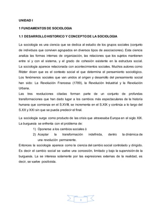 3
UNIDAD I
1 FUNDAMENTOS DE SOCIOLOGIA
1.1 DESARROLLO HISTORICO Y CONCEPTO DE LA SOCIOLOGIA
La sociología es una ciencia que se dedica al estudio de los grupos sociales (conjunto
de individuos que conviven agrupados en diversos tipos de asociaciones). Esta ciencia
analiza las formas internas de organización, las relaciones que los sujetos mantienen
entre sí y con el sistema, y el grado de cohesión existente en la estructura social.
La sociología aparece relacionada con acontecimientos sociales. Muchos autores como
Ritzter dicen que es el contexto social el que determina el pensamiento sociológico.
Los fenómenos sociales que van unidos al origen y desarrollo del pensamiento social
han sido: La Revolución Francesa (1789), la Revolución Industrial y la Revolución
Urbana.
Las tres revoluciones citadas forman parte de un conjunto de profundas
transformaciones que han dado lugar a los cambios más espectaculares de la historia
humana que comienza en el S.XVIII, se incrementa en el S.XIX y continúa a lo largo del
S.XX y XXI sin que se pueda predecir el final.
La sociología surge como producto de las crisis que atravesaba Europa en el siglo XIX.
La burguesía se enfrenta con el problema de:
1) Oponerse a los cambios sociales ó
2) Aceptar la transformación indefinida, dentro la dinámica de
una revolución permanente.
Entonces la sociología aparece como la ciencia del cambio social controlado y dirigido.
Es decir el cambio social se vuelve una concesión, limitado y bajo la supervisión de la
burguesía. La se interesa solamente por las expresiones externas de la realidad, es
decir, se vuelve positivista.
 