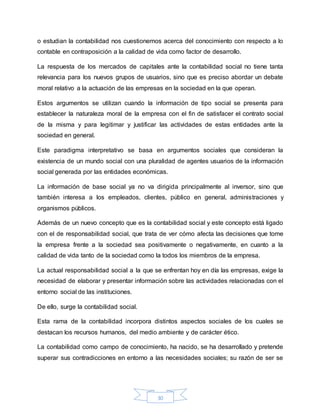 30
o estudian la contabilidad nos cuestionemos acerca del conocimiento con respecto a lo
contable en contraposición a la calidad de vida como factor de desarrollo.
La respuesta de los mercados de capitales ante la contabilidad social no tiene tanta
relevancia para los nuevos grupos de usuarios, sino que es preciso abordar un debate
moral relativo a la actuación de las empresas en la sociedad en la que operan.
Estos argumentos se utilizan cuando la información de tipo social se presenta para
establecer la naturaleza moral de la empresa con el fin de satisfacer el contrato social
de la misma y para legitimar y justificar las actividades de estas entidades ante la
sociedad en general.
Este paradigma interpretativo se basa en argumentos sociales que consideran la
existencia de un mundo social con una pluralidad de agentes usuarios de la información
social generada por las entidades económicas.
La información de base social ya no va dirigida principalmente al inversor, sino que
también interesa a los empleados, clientes, público en general, administraciones y
organismos públicos.
Además de un nuevo concepto que es la contabilidad social y este concepto está ligado
con el de responsabilidad social, que trata de ver cómo afecta las decisiones que tome
la empresa frente a la sociedad sea positivamente o negativamente, en cuanto a la
calidad de vida tanto de la sociedad como la todos los miembros de la empresa.
La actual responsabilidad social a la que se enfrentan hoy en día las empresas, exige la
necesidad de elaborar y presentar información sobre las actividades relacionadas con el
entorno social de las instituciones.
De ello, surge la contabilidad social.
Esta rama de la contabilidad incorpora distintos aspectos sociales de los cuales se
destacan los recursos humanos, del medio ambiente y de carácter ético.
La contabilidad como campo de conocimiento, ha nacido, se ha desarrollado y pretende
superar sus contradicciones en entorno a las necesidades sociales; su razón de ser se
 
