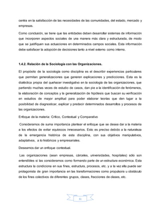 31
centra en la satisfacción de las necesidades de las comunidades, del estado, mercado y
empresas.
Como conclusión, se tiene que las entidades deben desarrollar sistemas de información
que incorporen aspectos sociales de una manera más clara y estructurada, de modo
que se justifiquen sus actuaciones en determinados campos sociales. Esta información
debe satisfacer la adopción de decisiones tanto a nivel externo como interno.
1.4.2. Relación de la Sociología con las Organizaciones.
El propósito de la sociología como disciplina es el describir experiencias particulares
que permitan generalizaciones que generen explicaciones y predicciones. Esta es la
dialéctica propia del quehacer investigativo en la sociología de las organizaciones, que
partiendo muchas veces de estudio de casos, dan pie a la identificación de fenómenos,
la elaboración de conceptos y la generalización de hipótesis que buscan su verificación
en estudios de mayor amplitud para poder elaborar teorías que den lugar a la
posibilidad de diagnosticar, explicar y predecir determinados desarrollos y procesos de
las organizaciones.
Enfoque de la materia: Crítico, Contextual y Comparativo
Consideramos de suma importancia plantear el enfoque que se desea dar a la materia
a los efectos de evitar equívocos innecesarios. Esto es preciso debido a la naturaleza
de la emergencia histórica de esta disciplina, con sus objetivos manipulativos,
adaptativos, a lo históricos y empresariales.
Deseamos dar un enfoque contextual.
Las organizaciones (sean empresas, cárceles, universidades, hospitales) sólo son
entendibles si las consideramos como formando parte de un estructura económica. Esta
estructura la condiciona en sus fines, estructura, procesos, etc. y a la vez ella puede ser
protagonista de gran importancia en las transformaciones como propulsora u obstáculo
de los fines colectivos de diferentes grupos, clases, fracciones de clases, etc.
 