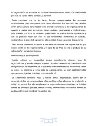 32
La organización se encuentra en continua interacción con su medio: Es condicionada
por éste y a su vez intenta controlar, y dominar.
Basta mencionar una de las tantas formas organizacionales: las empresas
multinacionales, para comprender esta última afirmación. Por otro lado, las cárceles
sirven como ejemplo para mostrar como el medio condiciona a las organizaciones de
acuerdo a cuales sean las fuerzas, clases sociales, hegemónicas y predominantes,
para entender que tipos de personas, grupos serán los sujetos de esta organización y
que se pretende hacer con ellos ya sea rehabilitarlos, mantenerlos en custodia,
reintegrarlos a la sociedad, o preservar a la sociedad de sus supuestas desviaciones.
Este enfoque contextual se opone a una visión racionalista, que supone que lo que
sucede dentro de las organizaciones y el logro de los fines es sólo el producto de su
sabio diseño y su hábil conducción.
Nuestro enfoque es comparativo
Nuestro enfoque es comparativo porque consideramos diversos tipos de
organizaciones, y no sólo a la gran empresa capitalista monopólica (como si ésta fuera
la organización por excelencia, de la cual todo conocimiento teórico es derivable y toda
su praxis es extensible a otros tipos de organizaciones, ya sean establecimientos
agropecuarios, iglesias, hospitales o clubes de fútbol).
Es fundamental comparar viejas y nuevas formas organizativas, acorde con el
desarrollo de las fuerzas productivas y los cambios en las relaciones de producción y
trabajo en general. Por ello nos planteamos, organizaciones empresariales de distintas
formas de propiedad (privada, estatal o social), universidades con distintas formas de
participación de sus miembros integrantes, etc.
 