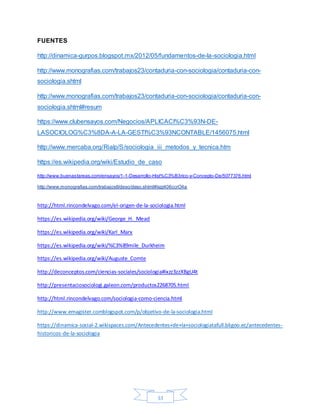 33
FUENTES
http://dinamica-gurpos.blogspot.mx/2012/05/fundamentos-de-la-sociologia.html
http://www.monografias.com/trabajos23/contaduria-con-sociologia/contaduria-con-
sociologia.shtml
http://www.monografias.com/trabajos23/contaduria-con-sociologia/contaduria-con-
sociologia.shtml#resum
https://www.clubensayos.com/Negocios/APLICACI%C3%93N-DE-
LASOCIOLOG%C3%8DA-A-LA-GESTI%C3%93NCONTABLE/1456075.html
http://www.mercaba.org/Rialp/S/sociologia_iii_metodos_y_tecnica.htm
https://es.wikipedia.org/wiki/Estudio_de_caso
http://www.buenastareas.com/ensayos/1-1-Desarrollo-Hist%C3%B3rico-y-Concepto-De/5077376.html
http://www.monografias.com/trabajos6/deso/deso.shtml#ixzz406ccrO4a
http://html.rincondelvago.com/el-origen-de-la-sociologia.html
https://es.wikipedia.org/wiki/George_H._Mead
https://es.wikipedia.org/wiki/Karl_Marx
https://es.wikipedia.org/wiki/%C3%89mile_Durkheim
https://es.wikipedia.org/wiki/Auguste_Comte
http://deconceptos.com/ciencias-sociales/sociologia#ixzz3zzXBgU4t
http://presentaciosociologi.galeon.com/productos2268705.html
http://html.rincondelvago.com/sociologia-como-ciencia.html
http://www.emagister.comblogspot.com/p/objetivo-de-la-sociologia.html
https://dinamica-social-2.wikispaces.com/Antecedentes+de+la+sociologiatafull.bligoo.ec/antecedentes-
historicos-de-la-sociologia
 