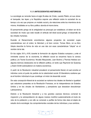 4
1.1.1 ANTECEDENTES HISTORICOS
La sociología se remonta hacia el siglo III antes de Cristo, cuando Platón, en sus obras:
el banquete, las leyes y la República expone una reflexión sobre la sociedad de su
tiempo a la vez que propone un modelo social y de relaciones entre los miembros de la
misma. Aristóteles en su libro político aborda el mismo tema.
El pensamiento griego de la antigüedad se preocupó por establecer, el deber ser de la
sociedad de modo que está resulte el vehículo del ideal social griego: el desarrollo de
las virtudes humanas.
Durante el Renacimiento encontramos algunos proyectos de sociedad cuyas
características son el orden, la felicidad y el bien común. Tomas Moro, en su libro
Utopía describe la forma de vida en una isla con esas características “Utopía” es el
nombre de la isla.
En los siglos XVI y XVII, durante la formación de algunos Estados europeos y ante el
inminente avance de la economía, la reflexión social se encamino hacia la ciencia
política y la Teoría Económica. Nicolás Maquiavelo, Juan Bodino y Thomas Hobbes son
algunos teóricos destacados de la reflexión política, en tanto que Raymond de Quesnay
y Adam Smith sobresalieron en materia económica.
A partir de la Revolución industrial prevaleció el pensamiento liberal, el cual concibe al
individuo como el punto de partida de la colectividad social. El liberalismo sostiene que
es el hombre individual el que constituye el motor de desarrollo social.
De esta concepción liberal de la sociedad se nutrieron los ideales de libertad e igualdad
que estuvieron presentes en la Revolución Francesa, en la independencia de Estados
Unidos y en los círculos de libertadores y pensadores que deseaban descolonizar
Latinoamérica.
Debido a la Revolución Industrial y a los grandes avances técnicos comenzó la
migración y la sobrepoblación de alguna manera modificó sustancialmente al modo de
vida de la población y con ello se comenzó a perfilar de forma más clara el objeto de
estudio de la sociología: los comportamientos sociales de los individuos y sus cambios.
 