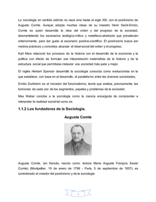 5
La sociología en sentido estricto no nace sino hasta el siglo XIX, con el positivismo de
Augusto Comte. Aunque adopta muchas ideas de su maestro Henri Saint-Simón,
Comte es quien desarrolla la idea del orden y del progreso de la sociedad,
desmantelando los escenarios teológico-mítico y metafísico-abstracto que prevalecían
anteriormente, para dar gusto al escenario positivo-científico. El positivismo busca por
medios prácticos y concretos alcanzar el ideal social del orden y el progreso.
Karl Marx relacionó los procesos de la historia con el desarrollo de la economía y la
política con efecto de formular una interpretación materialista de la historia y de la
estructura social que permitiese instaurar una sociedad más justa y mejor.
El inglés Herbert Spencer desarrolló la sociología conocida como evolucionista en la
que establece, con base en el desarrollo, el paralelismo entre las diversas sociedades.
Emilio Durkheim es el iniciador del funcionalismo, teoría que analiza, precisamente, las
funciones de cada uno de los segmentos, papeles y problemas de la sociedad.
Max Weber concibe a la sociología como la ciencia encargada de comprender e
interpretar la realidad social tal como es.
1.1.2 Los fundadores de la Sociología.
Auguste Comte
Auguste Comte, (en francés, nacido comoː Isidore Marie Auguste François Xavier
Comte) (Montpellier, 19 de enero de 1798 - París, 5 de septiembre de 1857), es
considerado el creador del positivismo y de la sociología.
 
