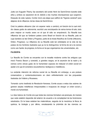 6
Junto con Augustin Thierry, fue secretario del conde Henri de Saint-Simon durante siete
años y ambos se separaron de él, debido a las muchas discrepancias que surgieron.
Después de esta ruptura, Comte inició una etapa que calificó de "higiene cerebral" para
alejarse de la influencia de las ideas de Saint-Simon.
Creó la palabra altruismo (dar sin esperar nada a cambio), en función de lo cual vivió:
dio clases gratis de astronomía, escribió una enciclopedia de varios tomos él solo, todo
para mejorar un mundo avaro en el que él sólo se empobreció. Su filosofía tuvo
influencia tal que se fundaron países como Brasil en función de su filosofía, país en
cuya bandera se lee Orden y Progreso, parte de la triada filosófica de Comte (Altruismo,
Orden, Progreso). La influencia de su filosofía está tan entretejida en la vida de los
países de los hombres ilustrados que ya no la distinguimos: la forma de ver a la ciencia
como una fuente de progreso, la forma en la que organizamos las universidades, etc.
FILOSOFIA
La filosofía de Comte se encuentra con la revuelta moderna contra los antiguos que
inició Francis Bacon y consistió, a grandes rasgos, en la asunción de la razón y la
ciencia como únicas guías de la humanidad capaces de instaurar el orden social sin
apelar a lo que él considera oscurantismos teológicos o metafísicos.
La evidente intención de reforma social de su filosofía sin embargo, a una postura
conservadora y contrarrevolucionaria en claro enfrentamiento con las propuestas
ilustradas de Voltaire y Rousseau.
Tomando como trasfondo la Revolución francesa, Comte acusa a estos dos autores de
generar utopías metafísicas irresponsables e incapaces de otorgar un orden social y
moral a la humanidad.
La idea básica de Comte era que todas las ciencias formaban una jerarquía, de manera
que cada eslabón dependía del anterior de acuerdo a la complejidad de los fenómenos
estudiados. En la base estaban las matemáticas, seguida de la mecánica, la física, la
química, la biología y por último, encabezando la pirámide de las ciencias se
 