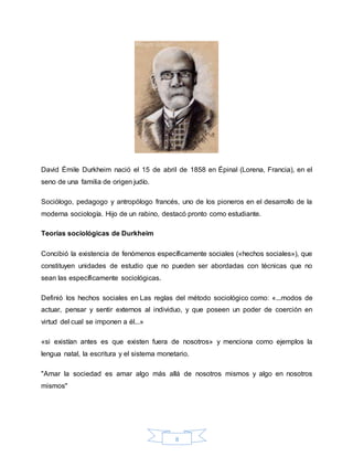 8
David Émile Durkheim nació el 15 de abril de 1858 en Épinal (Lorena, Francia), en el
seno de una familia de origen judío.
Sociólogo, pedagogo y antropólogo francés, uno de los pioneros en el desarrollo de la
moderna sociología. Hijo de un rabino, destacó pronto como estudiante.
Teorías sociológicas de Durkheim
Concibió la existencia de fenómenos específicamente sociales («hechos sociales»), que
constituyen unidades de estudio que no pueden ser abordadas con técnicas que no
sean las específicamente sociológicas.
Definió los hechos sociales en Las reglas del método sociológico como: «...modos de
actuar, pensar y sentir externos al individuo, y que poseen un poder de coerción en
virtud del cual se imponen a él...»
«si existían antes es que existen fuera de nosotros» y menciona como ejemplos la
lengua natal, la escritura y el sistema monetario.
"Amar la sociedad es amar algo más allá de nosotros mismos y algo en nosotros
mismos"
 