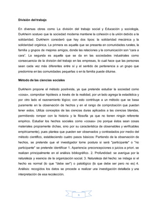 9
División del trabajo
En diversas obras como La división del trabajo social y Educación y sociología,
Durkheim sostuvo que la sociedad moderna mantiene la cohesión o la unión debido a la
solidaridad. Durkheim consideró que hay dos tipos: la solidaridad mecánica y la
solidaridad orgánica. La primera es aquella que se presenta en comunidades rurales, la
familia y grupos de mejores amigos, donde las relaciones y la comunicación son “cara a
cara”. La segunda es aquella que se da en las sociedades industriales como
consecuencia de la división del trabajo en las empresas, lo cual hace que las personas
sean cada vez más diferentes entre sí y el sentido de pertenencia a un grupo que
predomina en las comunidades pequeñas o en la familia puede diluirse.
Método de las ciencias sociales
Durkheim propone el método positivista, ya que pretende estudiar la sociedad como
«cosa», comprobar hipótesis a través de la realidad, por un lado agrega la estadística y
por otro lado el razonamiento lógico; con esto contribuye a un método que se basa
puramente en la observación de hechos y en el rango de comprobación que puedan
tener estos. Utiliza conceptos de las ciencias duras aplicados a las ciencias blandas,
permitiendo romper con la historia y la filosofía ya que no tienen ningún referente
empírico. Estudiar los hechos sociales como «cosas» (no porque éstos sean cosas
materiales propiamente dichas, sino por su característica de observables y verificables
empíricamente), pues plantea que pueden ser observados y contrastados por medio del
método científico, estableciendo cuatro pasos básicos: Partiendo de la observación de
hechos, se pretende que el investigador tome postura si será "participante" o "no
participante" se pretende identificar 1. Apariencia: preconcepciones o juicios a priori. se
realizan principalmente en el análisis bibliográfico. 2. Profundidad: se averigua por la
naturaleza y esencia de la organización social. 3. Naturaleza del hecho: se indaga si el
hecho es normal (lo que "debe ser") o patológico (lo que debe ser pero no es) 4.
Análisis: recogidos los datos se procede a realizar una investigación detallada y una
interpretación de esa recolección.
 