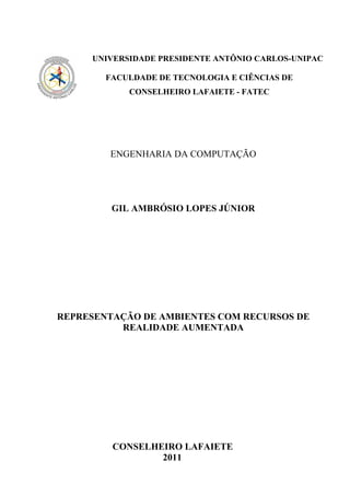 UNIVERSIDADE PRESIDENTE ANTÔNIO CARLOS-UNIPAC

        FACULDADE DE TECNOLOGIA E CIÊNCIAS DE
            CONSELHEIRO LAFAIETE - FATEC




        ENGENHARIA DA COMPUTAÇÃO




         GIL AMBRÓSIO LOPES JÚNIOR




REPRESENTAÇÃO DE AMBIENTES COM RECURSOS DE
          REALIDADE AUMENTADA




         CONSELHEIRO LAFAIETE
                 2011
 