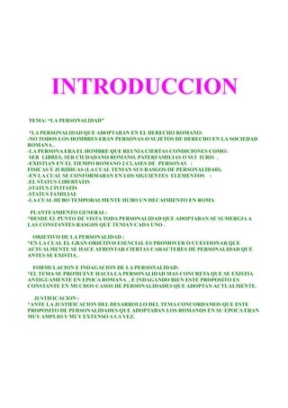 INTRODUCCION
TEMA: “LA PERSONALIDAD”
*LA PERSONALIDAD QUE ADOPTABAN EN EL DERECHO ROMANO:
-NO TODOS LOS HOMBRES ERAN PERSONAS O SUJETOS DE DERECHO EN LA SOCIEDAD
ROMANA .
-LA PERSONA ERA EL HOMBRE QUE REUNIA CIERTAS CONDICIONES COMO:
SER LIBRES, SER CIUDADANO ROMANO, PATERFAMILIAS O SUI IURIS .
-EXISTIAN EN EL TIEMPO ROMANO 2 CLASES DE PERSONAS :
FISICAS Y JURIDICAS (LA CUAL TENIAN SUS RASGOS DE PERSONALIDAD).
-EN LA CUAL SE CONFORMABAN EN LOS SIGUIENTES ELEMENTOS :
.EL STATUS LIBERTATIS
.STATUS CIVITATIS
.STATUS FAMILIAE
-LA CUAL HUBO TEMPORALMENTE HUBO UN DECAIMIENTO EN ROMA
PLANTEAMIENTO GENERAL:
*DESDE EL PUNTO DE VISTA TODA PERSONALIDAD QUE ADOPTABAN SE SUMERGIAA
LAS CONSTANTES RASGOS QUE TENIAN CADA UNO .
OBJETIVO DE LA PERSONALIDAD :
*EN LA CUAL EL GRAN OBJETIVO ESENCIAL ES PROMOVER O CUESTIONAR QUE
ACTUALMENTE SE HACE AFRONTAR CIERTAS CARACTERES DE PERSONALIDAD QUE
ANTES SE EXISTIA .
FORMULACION E INDAGACION DE LA PERSONALIDAD:
*EL TEMA SE PROMUEVE HACIA LA PERSONALIDAD MAS CONCRETA QUE SE EXISTIA
ANTIGUAMENTE EN EPOCA ROMANA , E INDAGANDO BIEN ESTE PROPOSITO ES
CONSTANTE EN MUCHOS CASOS DE PERSONALIDADES QUE ADOPTAN ACTUALMENTE.
JUSTIFICACION :
*ANTE LA JUSTIFICACION DEL DESARROLLO DEL TEMA CONCORDAMOS QUE ESTE
PROPOSITO DE PERSONALIDADES QUE ADOPTABAN LOS ROMANOS EN SU EPOCA ERAN
MUY AMPLIO Y MUY EXTENSO A LA VEZ.
 