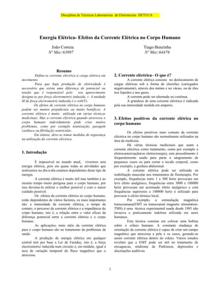 Disciplina de Técnicas Laboratorias de Eletrotecnia DETI/UA




            Energia Elétrica- Efeitos da Corrente Elétrica no Corpo Humano
                   João Correia                                                      Tiago Benzinha
                  Nº Mec:63997                                                       Nº Mec:64476



                        Resumo
          Define-se corrente eléctrica à carga elétrica em       2. Corrente eléctrica– O que é?
movimento.                                                                A corrente elétrica consiste no deslocamento de
          Para que haja produção de eletricidade é               cargas elétricas sob a forma de electrões (carregados
necessário que exista uma diferença de potencial ou              negativamente), através dos metais e no vácuo, ou de iões
tensão que é responsável pelo           seu aparecimento         nos liquídos e nos gases.
designa-se por força electromotriz induzida, ɛ. A unidade                 A corrente pode ser alternada ou contínua.
SI de força electromotriz induzida é o volt(V).                           A grandeza de uma corrente eléctrica é indicada
         Os efeitos de corrente elétrica no corpo humano         pela sua intensidade medida em amperes.
podem ser muitos prejudiciais ou muito benéficos. A
corrente elétrica é muito utilizada em várias técnicas
medicinais. Mas a corrente eléctrica quando atravessa o          3. Efeitos positivos da corrente elétrica no
corpo humano indevidamente pode criar muitos                     corpo humano
problemas, como por exemplo tetanização, paragem
cardíaca ou fibrilação ventricular.                                        Os efeitos positivos mais comuns da corrente
         Em síntese, deve-se tomar medidas de segurança          eléctrica no corpo humano são normalmente utilizados na
na utilização da corrente eléctrica.                             área da medicina.
                                                                           Há várias técnicas medicinais que usam a
                                                                 corrente eléctrica como tratamento, como por exemplo a
1. Introdução                                                    eletrocauterização(ou eletrocirurgia), este procedimento é
                                                                 frequentemente usado para parar o sangramento de
         É impossível no mundo atual, vivermos sem               pequenos vasos ou para cortar o tecido corporal, como
energia elétrica, pois em quase todas as atividades que          por exemplo, a gordura abdominal.
realizamos no dia-a-dia estamos dependentes deste tipo de                  A corrente elétrica pode ser utilizada na
energia.                                                         reabilitação muscular nos tratamentos de fisioterapia. Por
         A corrente elétrica é muito útil mas também é ao        exemplo, frequências entre 1 a 300 hertz provocam um
mesmo tempo muito perigosa para o corpo humano, por              leve efeito analgésico, frequências entre 3000 e 100000
isso devemo-la utilizar o melhor possível e com o maior          hertz provocam um acentuado efeito analgésico e com
cuidado possível.                                                frequências superiores a 100000 hertz é utilizado para
         Os efeitos da corrente elétrica no corpo humano,        provocar o efeito térmico local.
estão dependentes de vários factores, os mais importantes                  Por exemplo, a estimulação magnética
são: a intensidade da corrente elétrica, o tempo de              transcraniana(EMT ou transcranial magnetic stimulation-
contato, o percurso da corrente elétrica e a impedância do       TMS) é uma técnica experimental usada desde 1985 não
corpo humano, isto é, a relação entre o valor eficaz da          invasiva e praticamente indolora utilizada em seres
diferença potencial entre a corrente elétrica e o corpo          humanos.
humano.                                                                    Esta técnica consiste em colocar uma bobina
         As aplicações, mais utéis da corrente elétrica          sobre o crânio humano. A constante mudança de
para o corpo humano são no tratamento de problemas de            orientação da corrente elétrica é capaz de criar um campo
saúde.                                                           magnético que atravessa a pele e os ossos, gerando-se
         A produção de energia elétrica em qualquer              assim corrente elétrica dentro do crânio. Vários estudos
central tem por base a Lei de Faraday, isto é, a força           revelam que a EMT pode ser útil no tratamento de
electromotriz induzida num circuito é, em módulo, igual à        enxaquecas, síndrome de Parkinson, depressões e
taxa de variação temporal do fluxo magnético que o               alucinações auditivas.
atravessa.


                                                             1
 